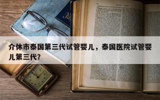 介休市泰国第三代试管婴儿，泰国医院试管婴儿第三代？