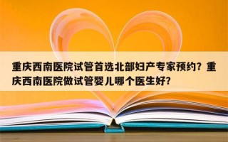 重庆西南医院试管首选北部妇产专家预约？重庆西南医院做试管婴儿哪个医生好？