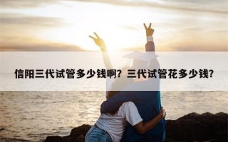 信阳三代试管多少钱啊？三代试管花多少钱？