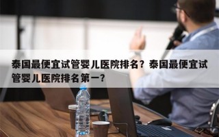 泰国最便宜试管婴儿医院排名？泰国最便宜试管婴儿医院排名第一？