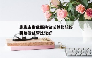 重庆市什么医院做试管比较好
，重庆市什么医院做试管比较好
的？