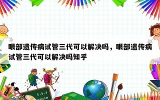 眼部遗传病试管三代可以解决吗，眼部遗传病试管三代可以解决吗知乎