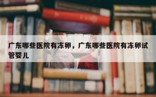 广东哪些医院有冻卵，广东哪些医院有冻卵试管婴儿