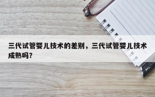 三代试管婴儿技术的差别，三代试管婴儿技术成熟吗？