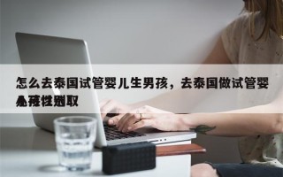 怎么去泰国试管婴儿生男孩，去泰国做试管婴儿可以选取
小孩性别！