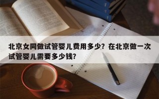 北京女同做试管婴儿费用多少？在北京做一次试管婴儿需要多少钱？