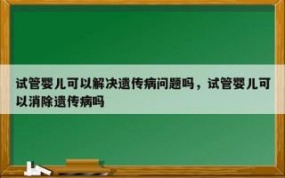 试管婴儿可以解决遗传病问题吗，试管婴儿可以消除遗传病吗