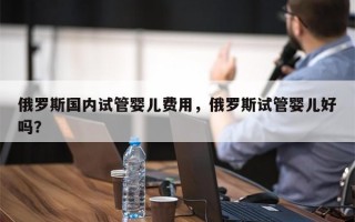 俄罗斯国内试管婴儿费用，俄罗斯试管婴儿好吗？