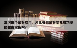 三河做个试管费用，河北省做试管婴儿成功率比较高
的是哪家医院?