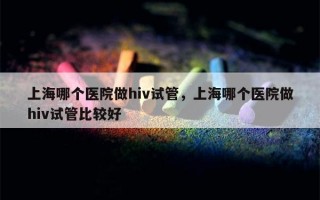 上海哪个医院做hiv试管，上海哪个医院做hiv试管比较好