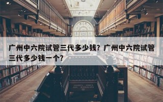 广州中六院试管三代多少钱？广州中六院试管三代多少钱一个？