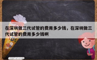 在深圳做三代试管的费用多少钱，在深圳做三代试管的费用多少钱啊