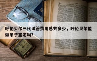 呼伦贝尔三代试管费用总共多少，呼伦贝尔能做亲子鉴定吗？