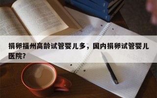 捐卵福州高龄试管婴儿多，国内捐卵试管婴儿医院？