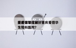 重庆试管比较好
择爱德华权威，重庆爱德华生殖科医院？