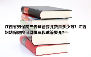 江西省妇保院三代试管婴儿费用多少钱？江西妇幼保健院可以做三代试管婴儿？