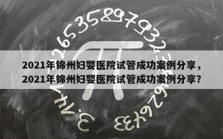 2021年锦州妇婴医院试管成功案例分享，2021年锦州妇婴医院试管成功案例分享？