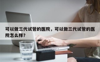 可以做三代试管的医院，可以做三代试管的医院怎么样？