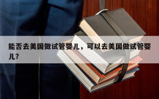 能否去美国做试管婴儿，可以去美国做试管婴儿？