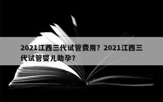 2021江西三代试管费用？2021江西三代试管婴儿助孕？