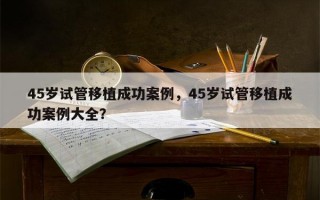 45岁试管移植成功案例，45岁试管移植成功案例大全？