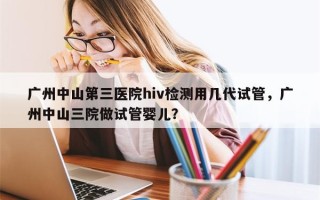 广州中山第三医院hiv检测用几代试管，广州中山三院做试管婴儿？