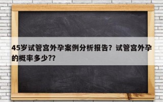 45岁试管宫外孕案例分析报告？试管宫外孕的概率多少?？