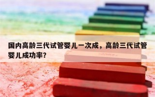 国内高龄三代试管婴儿一次成，高龄三代试管婴儿成功率？