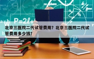 北京三医院二代试管费用？北京三医院二代试管费用多少钱？