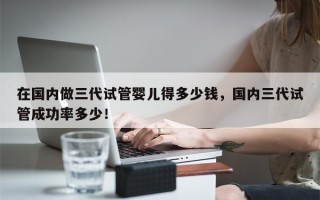 在国内做三代试管婴儿得多少钱，国内三代试管成功率多少！