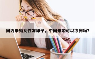 国内未婚女性冻卵子，中国未婚可以冻卵吗？