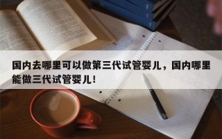 国内去哪里可以做第三代试管婴儿，国内哪里能做三代试管婴儿！