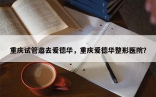 重庆试管邀去爱德华，重庆爱德华整形医院？