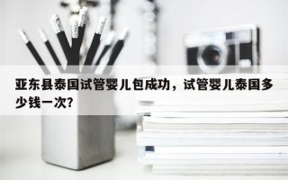 亚东县泰国试管婴儿包成功，试管婴儿泰国多少钱一次？