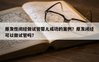 原发性闭经做试管婴儿成功的案例？原发闭经可以做试管吗？