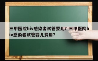 三甲医院hiv感染者试管婴儿？三甲医院hiv感染者试管婴儿费用？