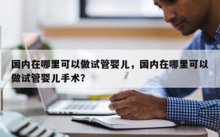 国内在哪里可以做试管婴儿，国内在哪里可以做试管婴儿手术？