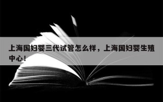 上海国妇婴三代试管怎么样，上海国妇婴生殖中心！