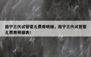 南宁三代试管婴儿费用明细，南宁三代试管婴儿费用明细表！