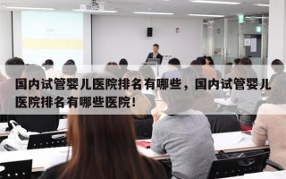 国内试管婴儿医院排名有哪些，国内试管婴儿医院排名有哪些医院！