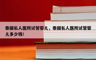 泰国私人医院试管婴儿，泰国私人医院试管婴儿多少钱！