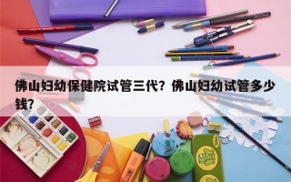 佛山妇幼保健院试管三代？佛山妇幼试管多少钱？