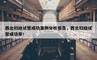 西北妇幼试管成功案例分析报告，西北妇幼试管成功率！