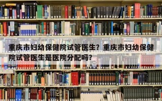 重庆市妇幼保健院试管医生？重庆市妇幼保健院试管医生是医院分配吗？