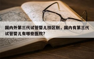 国内外第三代试管婴儿技区别，国内有第三代试管婴儿有哪些医院?