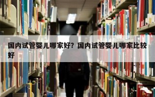 国内试管婴儿哪家好？国内试管婴儿哪家比较好
？