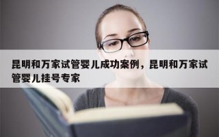 昆明和万家试管婴儿成功案例，昆明和万家试管婴儿挂号专家