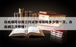 白血病可以做三代试管排除吗多少钱一次，白血病三次移植！