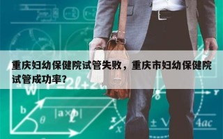 重庆妇幼保健院试管失败，重庆市妇幼保健院试管成功率？