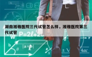 湖南湘雅医院三代试管怎么样，湘雅医院第三代试管